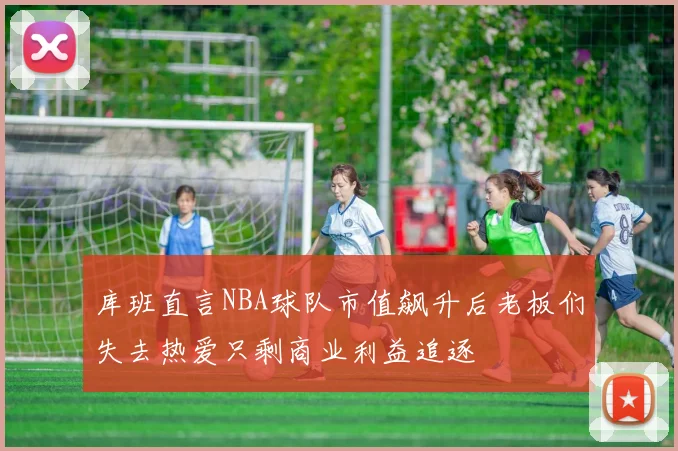 库班直言NBA球队市值飙升后老板们失去热爱只剩商业利益追逐