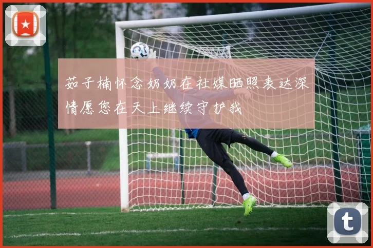 茹子楠怀念奶奶在社媒晒照表达深情愿您在天上继续守护我