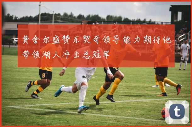 费舍尔盛赞东契奇领导能力期待他带领湖人冲击总冠军