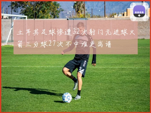 土耳其足球惨遭32次射门无进球火箭三分球27次不中谁更离谱