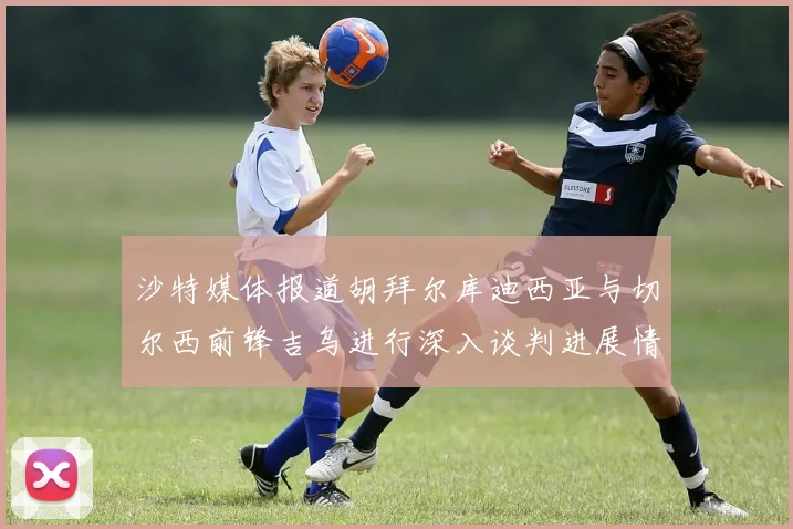 沙特媒体报道胡拜尔库迪西亚与切尔西前锋吉乌进行深入谈判进展情况
