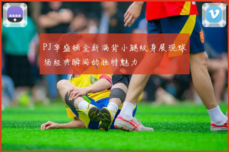 PJ华盛顿全新满背小腿纹身展现球场经典瞬间的独特魅力