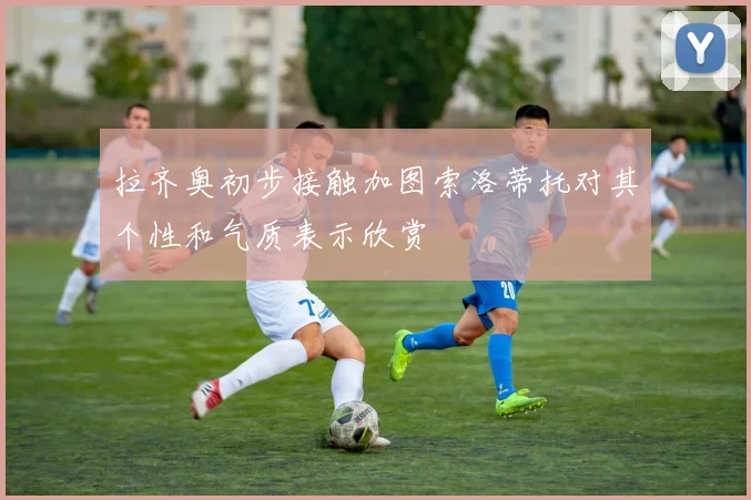 拉齐奥初步接触加图索洛蒂托对其个性和气质表示欣赏