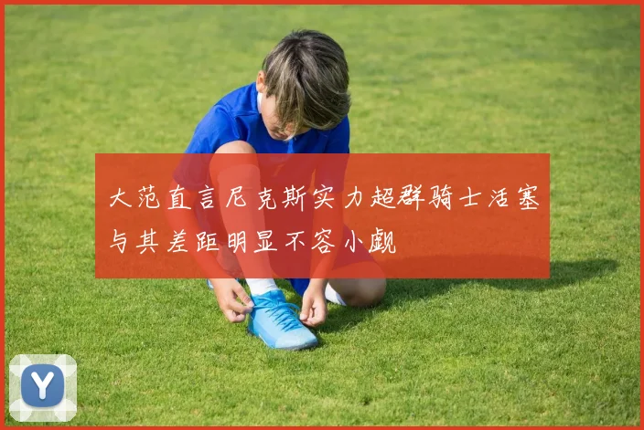 大范直言尼克斯实力超群骑士活塞与其差距明显不容小觑