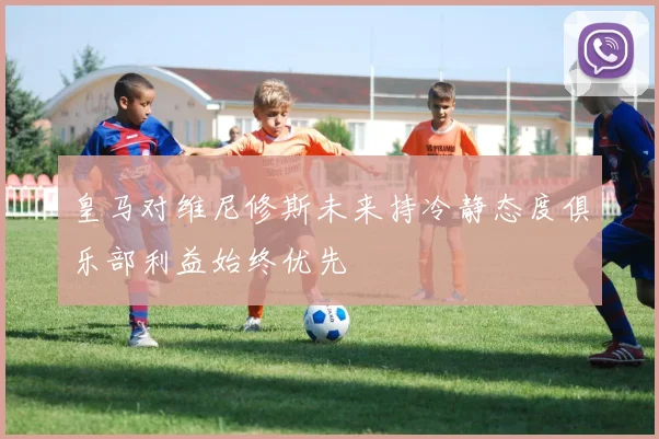皇马对维尼修斯未来持冷静态度俱乐部利益始终优先