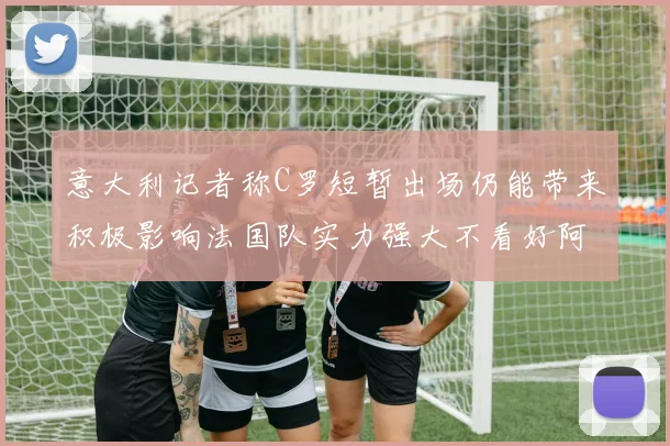 意大利记者称C罗短暂出场仍能带来积极影响法国队实力强大不看好阿根廷表现