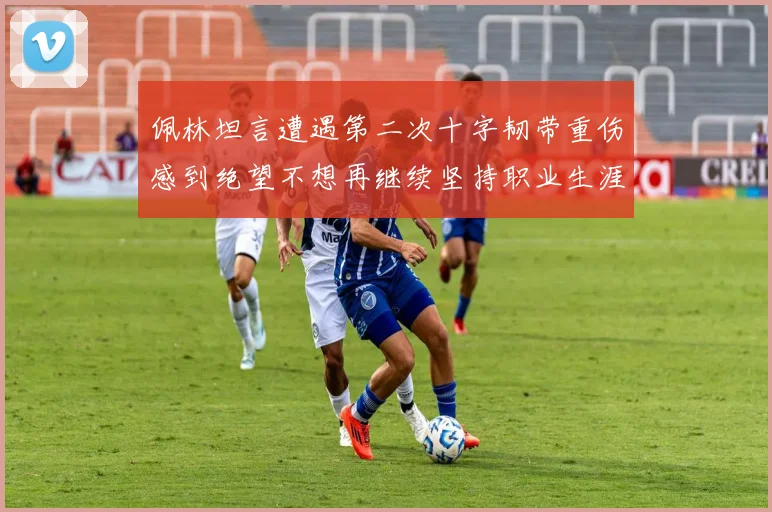 佩林坦言遭遇第二次十字韧带重伤感到绝望不想再继续坚持职业生涯