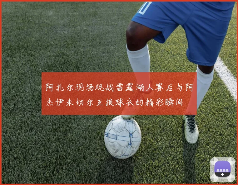 阿扎尔现场观战雷霆湖人赛后与阿杰伊米切尔互换球衣的精彩瞬间