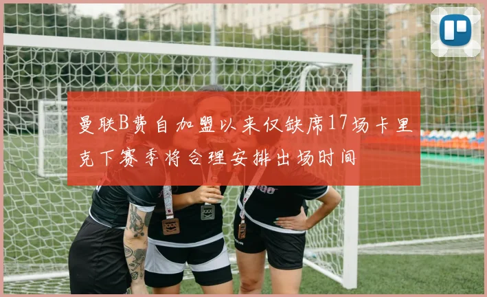 曼联B费自加盟以来仅缺席17场卡里克下赛季将合理安排出场时间