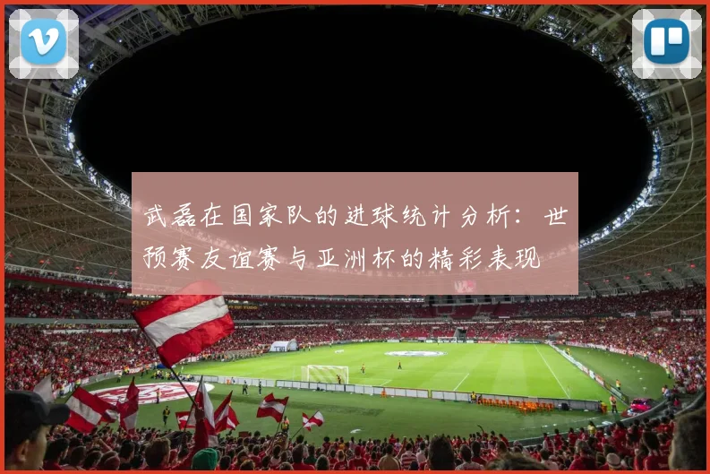 武磊在国家队的进球统计分析：世预赛友谊赛与亚洲杯的精彩表现